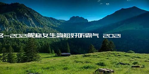 网名-2021昵称女生简短好听霸气 2021女生网名简单干净